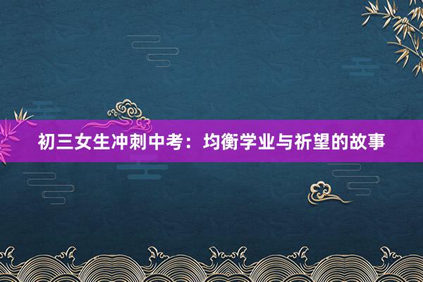 初三女生冲刺中考：均衡学业与祈望的故事